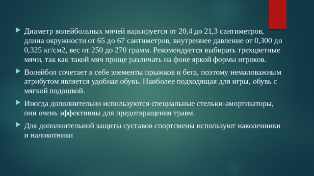 Диаметр волейбольных мячей варьируется от 20,4 до 21,3 сантиметров, длина окружности от 65 до 67 сантиметров, внутреннее давление от 0,300 до 0,325 кг/см2, вес от 250 до 270 грамм. Рекомендуется выбирать трехцветные мячи, так как такой мяч проще различать на фоне яркой формы игроков. Волейбол сочетает в себе элементы прыжков и бега, поэтому немаловажным атрибутом является удобная обувь. Наиболее подходящая для игры, обувь с мягкой подошвой. Иногда дополнительно используются специальные стельки-амортизаторы, они очень эффективны для предотвращения травм. Для дополнительной защиты суставов спортсмены используют наколенники и налокотники 