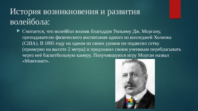 История возникновения и развития волейбола: Считается, что волейбол возник благодаря Уильяму Дж. Моргану, преподавателю физического воспитания одного из колледжей Холиока (США). В 1895 году на одном из своих уроков он подвесил сетку (примерно на высоте 2 метра) и предложил своим ученикам перебрасывать через неё баскетбольную камеру. Получившуюся игру Морган назвал «Минтонет».  
