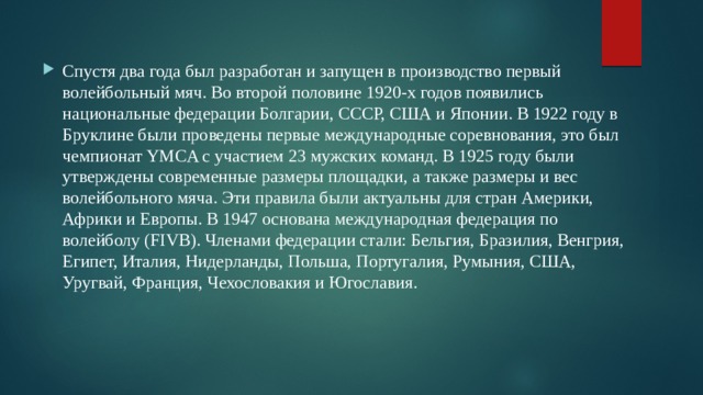 Спустя два года был разработан и запущен в производство первый волейбольный мяч. Во второй половине 1920-х годов появились национальные федерации Болгарии, СССР, США и Японии. В 1922 году в Бруклине были проведены первые международные соревнования, это был чемпионат YMCA с участием 23 мужских команд. В 1925 году были утверждены современные размеры площадки, а также размеры и вес волейбольного мяча. Эти правила были актуальны для стран Америки, Африки и Европы. В 1947 основана международная федерация по волейболу (FIVB). Членами федерации стали: Бельгия, Бразилия, Венгрия, Египет, Италия, Нидерланды, Польша, Португалия, Румыния, США, Уругвай, Франция, Чехословакия и Югославия.  