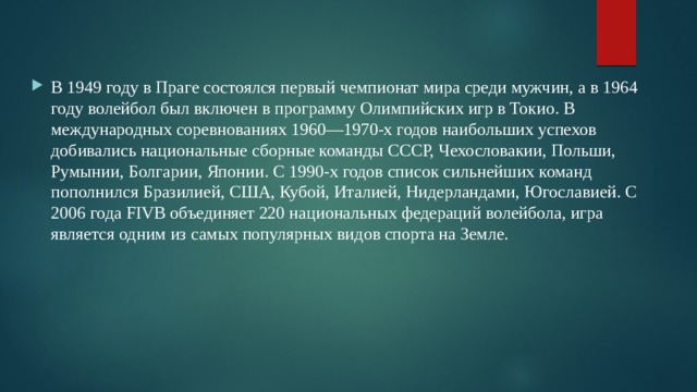 В 1949 году в Праге состоялся первый чемпионат мира среди мужчин, а в 1964 году волейбол был включен в программу Олимпийских игр в Токио. В международных соревнованиях 1960—1970-х годов наибольших успехов добивались национальные сборные команды СССР, Чехословакии, Польши, Румынии, Болгарии, Японии. С 1990-х годов список сильнейших команд пополнился Бразилией, США, Кубой, Италией, Нидерландами, Югославией. С 2006 года FIVB объединяет 220 национальных федераций волейбола, игра является одним из самых популярных видов спорта на Земле. 