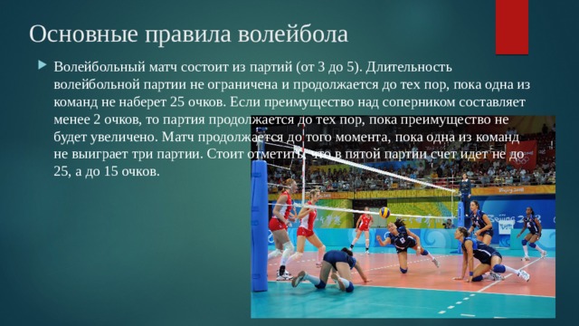 Основные правила волейбола  Волейбольный матч состоит из партий (от 3 до 5). Длительность волейбольной партии не ограничена и продолжается до тех пор, пока одна из команд не наберет 25 очков. Если преимущество над соперником составляет менее 2 очков, то партия продолжается до тех пор, пока преимущество не будет увеличено. Матч продолжается до того момента, пока одна из команд не выиграет три партии. Стоит отметить, что в пятой партии счет идет не до 25, а до 15 очков.  