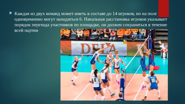 Каждая из двух команд может иметь в составе до 14 игроков, но на поле одновременно могут находиться 6. Начальная расстановка игроков указывает порядок перехода участников по площадке, он должен сохраниться в течение всей партии 