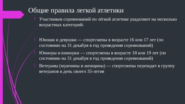 Общие правила легкой атлетики Участников соревнований по лёгкой атлетике разделяют на несколько возрастных категорий: Юноши и девушки — спортсмены в возрасте 16 или 17 лет (по состоянию на 31 декабря в год проведения соревнований) Юниоры и юниорки — спортсмены в возрасте 18 или 19 лет (по состоянию на 31 декабря в год проведения соревнований) Ветераны (мужчины и женщины) — спортсмены переходят в группу ветеранов в день своего 35-летия 
