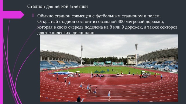 Стадион для легкой атлетики   Обычно стадион совмещен с футбольным стадионом и полем. Открытый стадион состоит из овальной 400 метровой дорожки, которая в свою очередь поделена на 8 или 9 дорожек, а также секторов для технических дисциплин.  