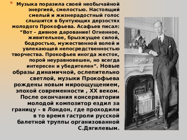 Музыка поразила своей необычайной энергией, смелостью. Настоящий смелый и жизнерадостный голос слышится в бунтующих дерзостях молодого Прокофьева. Асафьев писал: “Вот – дивное дарование! Огненное, живительное, брызжущее силой, бодростью, мужественной волей и увлекающей непосредственностью творчества. Прокофьев иногда жесток, порой неуравновешен, но всегда интересен и убедителен”. Новые образы динамичной, ослепительно светлой, музыки Прокофьева рождены новым мироощущением, эпохой современности , ХХ веком. После окончания консерватории молодой композитор ездил за границу – в Лондон, где проходили в то время гастроли русской балетной труппы организованной С.Дягилевым.     