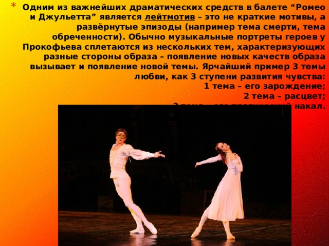 Одним из важнейших драматических средств в балете “Ромео и Джульетта” является лейтмотив – это не краткие мотивы, а развёрнутые эпизоды (например тема смерти, тема обреченности). Обычно музыкальные портреты героев у Прокофьева сплетаются из нескольких тем, характеризующих разные стороны образа – появление новых качеств образа вызывает и появление новой темы. Ярчайший пример 3 темы любви, как 3 ступени развития чувства:  1 тема – его зарождение;  2 тема – расцвет;  3 тема – его трагический накал.                  