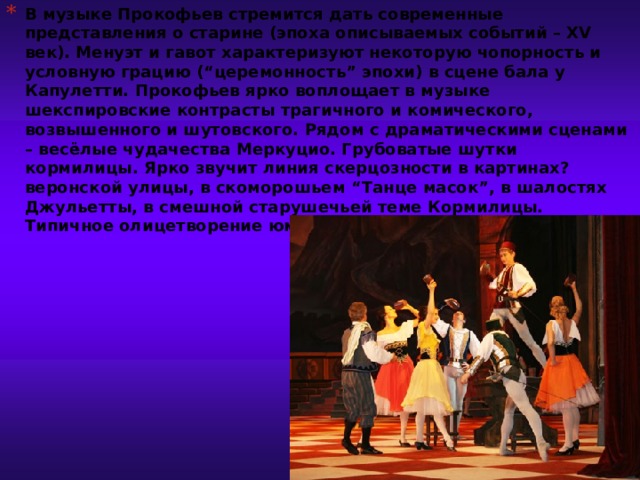 В музыке Прокофьев стремится дать современные представления о старине (эпоха описываемых событий – XV век). Менуэт и гавот характеризуют некоторую чопорность и условную грацию (“церемонность” эпохи) в сцене бала у Капулетти. Прокофьев ярко воплощает в музыке шекспировские контрасты трагичного и комического, возвышенного и шутовского. Рядом с драматическими сценами – весёлые чудачества Меркуцио. Грубоватые шутки кормилицы. Ярко звучит линия скерцозности в картинах? веронской улицы, в скоморошьем “Танце масок”, в шалостях Джульетты, в смешной старушечьей теме Кормилицы. Типичное олицетворение юмора – весельчак Меркуцио.                  