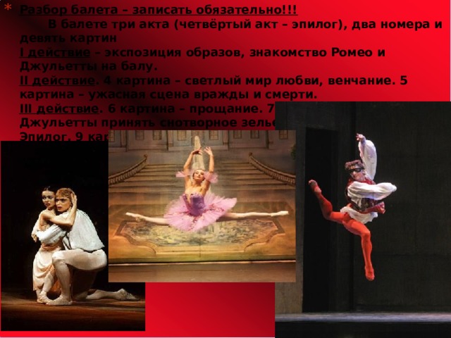 Разбор балета – записать обязательно!!!  В балете три акта (четвёртый акт – эпилог), два номера и девять картин  I действие – экспозиция образов, знакомство Ромео и Джульетты на балу.  II действие . 4 картина – светлый мир любви, венчание. 5 картина – ужасная сцена вражды и смерти.  III действие . 6 картина – прощание. 7, 8 картины – решение Джульетты принять снотворное зелье.  Эпилог . 9 картина – смерть Ромео и Джульетты.                 