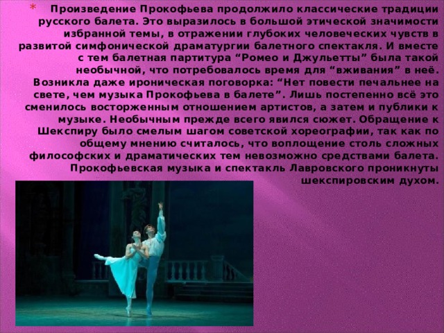 Произведение Прокофьева продолжило классические традиции русского балета. Это выразилось в большой этической значимости избранной темы, в отражении глубоких человеческих чувств в развитой симфонической драматургии балетного спектакля. И вместе с тем балетная партитура “Ромео и Джульетты” была такой необычной, что потребовалось время для “вживания” в неё. Возникла даже ироническая поговорка: “Нет повести печальнее на свете, чем музыка Прокофьева в балете”. Лишь постепенно всё это сменилось восторженным отношением артистов, а затем и публики к музыке. Необычным прежде всего явился сюжет. Обращение к Шекспиру было смелым шагом советской хореографии, так как по общему мнению считалось, что воплощение столь сложных философских и драматических тем невозможно средствами балета. Прокофьевская музыка и спектакль Лавровского проникнуты шекспировским духом.                