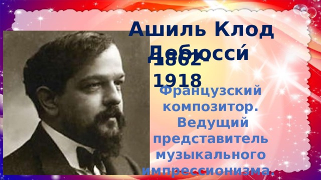 Ашиль Клод Дебюсси́   1862-1918 Французский композитор.  Ведущий представитель музыкального импрессионизма. 