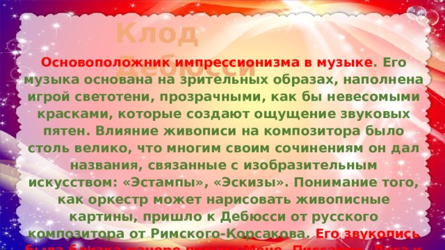 Клод Дебюсси   Основоположник импрессионизма в музыке . Его музыка основана на зрительных образах, наполнена игрой светотени, прозрачными, как бы невесомыми красками, которые создают ощущение звуковых пятен. Влияние живописи на композитора было столь велико, что многим своим сочинениям он дал названия, связанные с изобразительным искусством: «Эстампы», «Эскизы». Понимание того, как оркестр может нарисовать живописные картины, пришло к Дебюсси от русского композитора от Римского-Корсакова. Его звукопись была близка манере письма Моне, Писсарро, Дега и других художников-импрессионистов. 