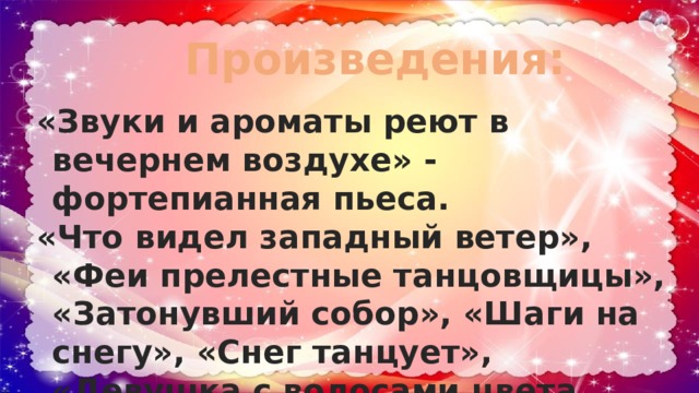 Произведения: «Звуки и ароматы реют в вечернем воздухе» - фортепианная пьеса. «Что видел западный ветер», «Феи прелестные танцовщицы», «Затонувший собор», «Шаги на снегу», «Снег танцует», «Девушка с волосами цвета льна» - все это фортепианные прелюдии. 