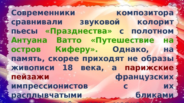Современники композитора сравнивали звуковой колорит пьесы «Празднества» с полотном Антуана Ватто «Путешествие на остров Киферу». Однако, на память, скорее приходят не образы живописи 18 века, а парижские пейзажи французских импрессионистов с их расплывчатыми бликами разноцветной толпы, мерцающими огнями, искрами фейерверков, шумными улицами Парижа. 