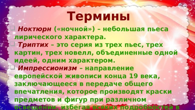 Термины    Ноктюрн  («ночной») – небольшая пьеса лирического характера.  Триптих  – это серия из трех пьес, трех картин, трех новелл, объединенные одной идеей, одним характером.  Импрессионизм  – направление европейской живописи конца 19 века, заключающееся в передаче общего впечатления, которое производят краски предметов и фигур при различном освещении, избегая всяких подробностей в рисунке. 