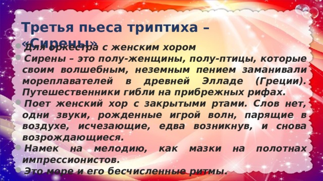 Третья пьеса триптиха – «Сирены» Для оркестра с женским хором Сирены – это полу-женщины, полу-птицы, которые своим волшебным, неземным пением заманивали мореплавателей в древней Элладе (Греции). Путешественники гибли на прибрежных рифах. Поет женский хор с закрытыми ртами. Слов нет, одни звуки, рожденные игрой волн, парящие в воздухе, исчезающие, едва возникнув, и снова возрождающиеся. Намек на мелодию, как мазки на полотнах импрессионистов. Это море и его бесчисленные ритмы. 