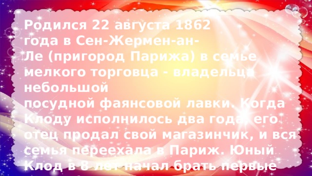 Родился 22 августа 1862 года в Сен-Жермен-ан-Ле (пригород Парижа) в семье мелкого торговца - владельца небольшой посудной фаянсовой лавки. Когда Клоду исполнилось два года, его отец продал свой магазинчик, и вся семья переехала в Париж. Юный Клод в 8 лет начал брать первые уроки фортепиано; в возрасте десяти лет, Клод поступил в Парижскую консерваторию. 