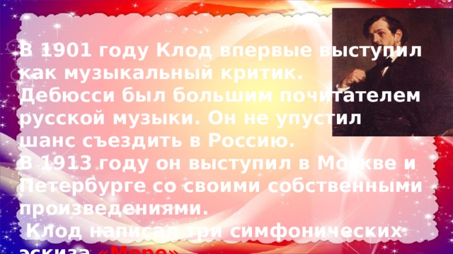В 1901 году Клод впервые выступил как музыкальный критик. Дебюсси был большим почитателем русской музыки. Он не упустил шанс съездить в Россию. В 1913 году он выступил в Москве и Петербурге со своими собственными произведениями.  Клод написал три симфонических эскиза «Море» 