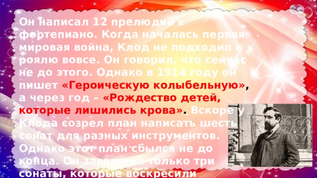 Он написал 12 прелюдий к фортепиано. Когда началась первая мировая война, Клод не подходил к роялю вовсе. Он говорил, что сейчас не до этого. Однако в 1914 году он пишет «Героическую колыбельную» ,  а через год – «Рождество детей, которые лишились крова» .  Вскоре у Клода созрел план написать шесть сонат для разных инструментов. Однако этот план сбылся не до конца. Он завершил только три сонаты, которые воскресили классический дух. 