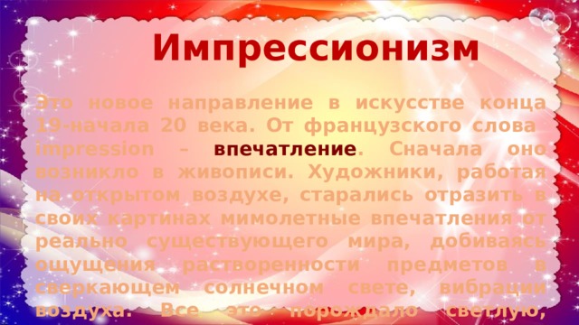 Импрессионизм Это новое направление в искусстве конца 19-начала 20 века. От французского слова impression – впечатление . Сначала оно возникло в живописи. Художники, работая на открытом воздухе, старались отразить в своих картинах мимолетные впечатления от реально существующего мира, добиваясь ощущения растворенности предметов в сверкающем солнечном свете, вибрации воздуха. Все это порождало светлую, трепетную живопись. 