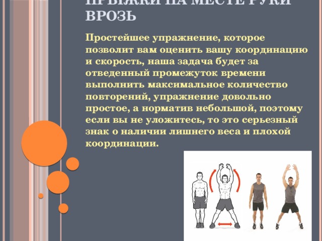 Прыжки на месте руки врозь   Простейшее упражнение, которое позволит вам оценить вашу координацию и скорость, наша задача будет за отведенный промежуток времени выполнить максимальное количество повторений, упражнение довольно простое, а норматив небольшой, поэтому если вы не уложитесь, то это серьезный знак о наличии лишнего веса и плохой координации.   