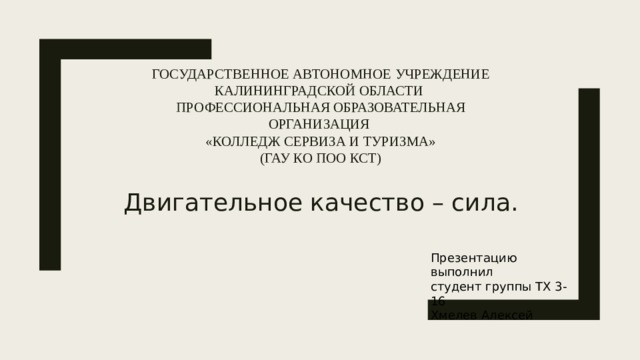 Государственное автономное учреждение Калининградской области  Профессиональная образовательная организация  «Колледж сервиза и туризма»  (ГАУ КО ПОО КСТ) Двигательное качество – сила. Презентацию выполнил студент группы ТХ 3-16 Хмелев Алексей 
