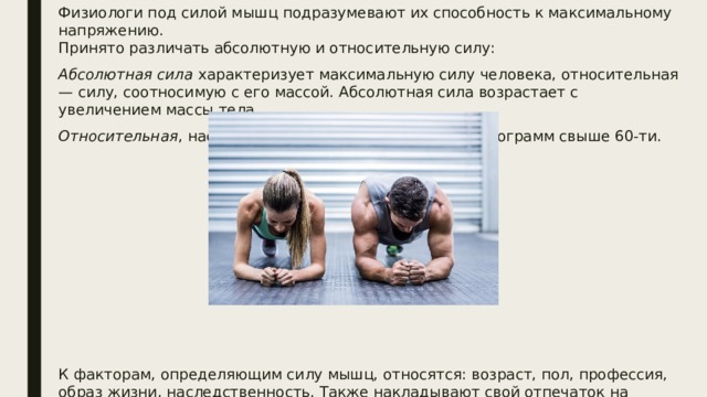 Физиологи под силой мышц подразумевают их способность к максимальному напряжению.  Принято различать абсолютную и относительную силу: Абсолютная сила  характеризует максимальную силу человека, относительная — силу, соотносимую с его массой. Абсолютная сила возрастает с увеличением массы тела. Относительная , наоборот, уменьшается на каждый килограмм свыше 60-ти. К факторам, определяющим силу мышц, относятся: возраст, пол, профессия, образ жизни, наследственность. Также накладывают свой отпечаток на величину мышечной силы  время суток  и  времена года . По некоторым данным, её пики приходятся на 9 часов и на 18 часов, снижение — на 13 и особенно на 15 часов. 