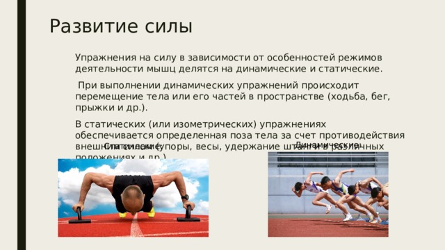 Развитие силы Упражнения на силу в зависимости от особенностей режимов деятельности мышц делятся на динамические и статические.  При выполнении динамических упражнений происходит перемещение тела или его частей в пространстве (ходьба, бег, прыжки и др.). В статических (или изометрических) упражнениях обеспечивается определенная поза тела за счет противодействия внешним силам (упоры, весы, удержание штанги в различных положениях и др.). Динамические: Статические: 