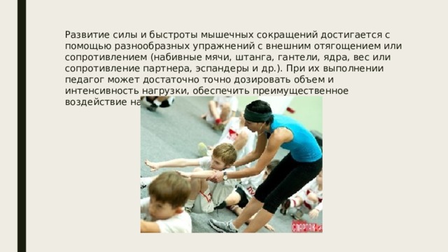 Развитие силы и быстроты мышечных сокращений достигается с помощью разнообразных упражнений с внешним отягощением или сопротивлением (набивные мячи, штанга, гантели, ядра, вес или сопротивление партнера, эспандеры и др.). При их выполнении педагог может достаточно точно дозировать объем и интенсивность нагрузки, обеспечить преимущественное воздействие на отдельные группы мышц. 