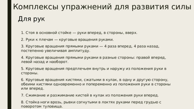 Комплексы  упражнений для развития силы Для рук 1. Стоя в основной стойке — руки вперед, в стороны, вверх. 2. Руки к плечам — круговые вращения руками. 3. Круговые вращения прямыми руками — 4 раза вперед, 4 раза назад, постепенно увеличивая амплитуду. 4. Круговые вращения прямыми руками в разные стороны: правой вперед, левой назад и наоборот. 5. Круговые вращения предплечьем внутрь и наружу из положения руки в стороны. 6. Круговые вращения кистями, сжатыми в кулак, в одну и другую сторону, обеими кистями одновременно и попеременно из положения руки в стороны или вперед. 7. Сжимание и разжимание кистей в кулак из положения руки вперед. 8. Стойка ноги врозь, рывки согнутыми в локтях руками перед грудью с поворотом туловища. 9. Сцепить кисти «в замок» — разминание. 10. Правая рука вверху, левая внизу рывки руками назад. 