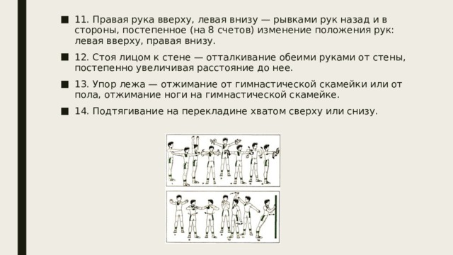11. Правая рука вверху, левая внизу — рывками рук назад и в стороны, постепенное (на 8 счетов) изменение положения рук: левая вверху, правая внизу. 12. Стоя лицом к стене — отталкивание обеими руками от стены, постепенно увеличивая расстояние до нее. 13. Упор лежа — отжимание от гимнастической скамейки или от пола, отжимание ноги на гимнастической скамейке. 14. Подтягивание на перекладине хватом сверху или снизу. 
