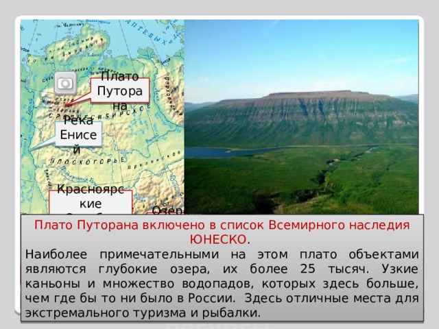 Рекреационные ресурсы Восточной Сибири в настоящее вре­мя мало используются, хотя их потенциал очень велик, особенно на побережье озера Байкал. Очень живописны и могут ис­пользоваться для отдыха и организации вод­ных маршрутов, Енисей и Ангара и окружающие их горные ланд­шафты. Плато Путорана Река Енисей Красноярские Столбы Озеро Байкал Плато Путорана включено в список Всемирного наследия ЮНЕСКО . Наиболее примечательными на этом плато объектами являются глубокие озера, их более 25 тысяч. Узкие каньоны и множество водопадов, которых здесь больше, чем где бы то ни было в России. Здесь отличные места для экстремального туризма и рыбалки. Ергаки  Рекреационные ресурсы Назад Выход 