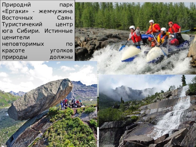 Природнй парк «Ергаки» - жемчужина Восточных Саян. Туристичекий центр юга Сибири. Истинные ценители неповторимых по красоте уголков природы должны своими глазами увидеть этот удивительный край. Рекреационные ресурсы Восточной Сибири в настоящее вре­мя мало используются, хотя их потенциал очень велик, особенно на побережье озера Байкал. Очень живописны и могут ис­пользоваться для отдыха и организации вод­ных маршрутов, Енисей и Ангара и окружающие их горные ланд­шафты. Рекреационные ресурсы Выход Назад  