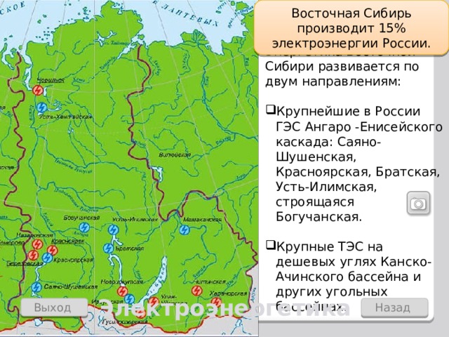 Восточная Сибирь производит 15% электроэнергии России. Энергетика Восточной Сибири развивается по двум направлениям: Крупнейшие в России ГЭС Ангаро -Енисейского каскада: Саяно-Шушенская, Красноярская, Братская, Усть-Илимская, строящаяся Богучанская. Крупные ТЭС на дешевых углях Канско-Ачинского бассейна и других угольных бассейнах. Электроэнергетика Назад Выход  