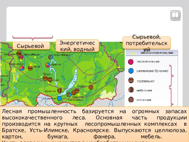 Сырьевой, потребительский Энергетический, водный Сырьевой По щелчку на «факторы размещения» появляются скобки, по щелчку на скобки появляется ответ. Лесная промышленность базируется на огромных запасах высококачественного леса. Основная часть продукции производится на крупных лесопромышленных комплексах в Братске, Усть-Илимске, Красноярске. Выпускаются целлюлоза, картон, бумага, фанера, мебель.  Часть древесины вывозится в необработанном виде. Выход Назад Факторы размещения  