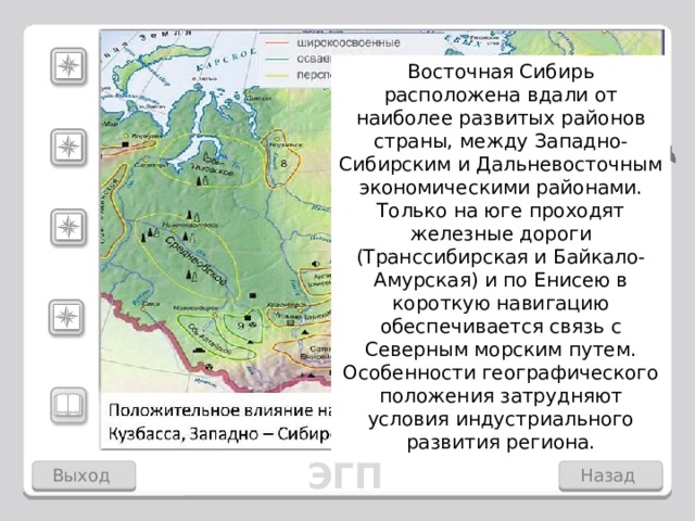 Карское море Китай Восточная Сибирь расположена вдали от наиболее развитых районов страны, между Западно-Сибирским и Дальневосточным экономическими районами. Только на юге проходят железные дороги (Транссибирская и Байкало-Амурская) и по Енисею в короткую навигацию обеспечивается связь с Северным морским путем. Особенности географического положения затрудняют условия индустриального развития региона. море Лаптевых Характерная особенность Восточной Сибири – удаленность значительной части ее территории от транспортных магистралей. Дальний Восток Западная Сибирь Район расположен в центре России. Здесь находится центр России озеро Виви. Большая протяженность с севера на юг: примерно 3000 км разделяют его северную и южную границы. 1пункт -два щелчка, 2- четыре щелчка, 3- два щелчка, 4 и 5 один щелчок. Скрыть информацию по каждому пункту- щелчок по карте. Монголия ЭГП Выход Назад 4 