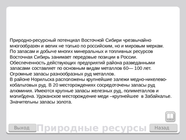 Природно-ресурсный потенциал Восточной Сибири чрез­вычайно многообразен и велик не только по рос­сийским, но и мировым меркам. По запасам и добыче многих минеральных и топливных ресурсов Восточная Сибирь занимает передовые позиции в Рос­сии. Обеспеченность действующих предприятий района разведанными запасами составляет по основным видам металлов 60— 100 лет. Огромные запасы разнообразных руд металлов. В районе Норильска расположены крупнейшие залежи медно-никелево-кобальтовых руд. В 20 месторождениях сосредоточены запасы руд алюминия. Имеются крупные запасы железных руд, полиметаллов и молибдена. Удоканское месторождение меди –крупнейшее в Забайкалье. Значительны запасы золота. Природные ресурсы Выход Назад  