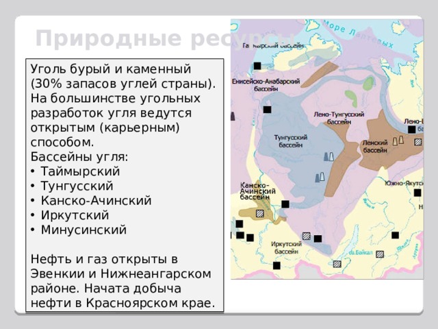 Природные ресурсы Уголь бурый и каменный (30% запасов углей страны).  На большинстве угольных разработок угля ведутся открытым (карьерным) способом. Бассейны угля: Таймыр­ский Тунгусский Канско-Ачинский Иркутский Мину­синский Нефть и газ открыты в Эвенкии и Нижнеангарском районе. Начата добыча нефти в Красноярском крае. 