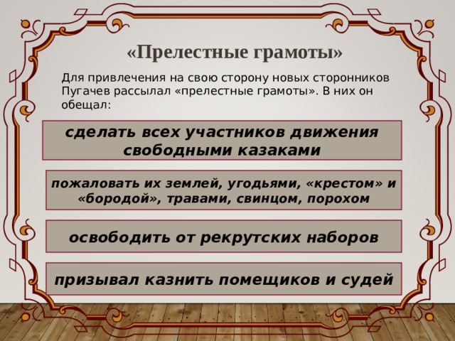 «Прелестные грамоты» Для привлечения на свою сторону новых сторонников Пугачев рассылал «прелестные грамоты». В них он обещал: сделать всех участников движения свободными казаками пожаловать их землей, угодьями, «крестом» и «бородой», травами, свинцом, порохом освободить от рекрутских наборов призывал казнить помещиков и судей 