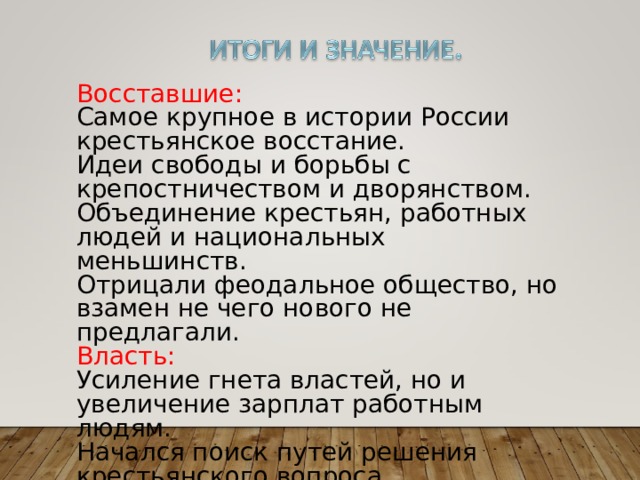 Восставшие: Самое крупное в истории России крестьянское восстание. Идеи свободы и борьбы с крепостничеством и дворянством. Объединение крестьян, работных людей и национальных меньшинств. Отрицали феодальное общество, но взамен не чего нового не предлагали. Власть: Усиление гнета властей, но и увеличение зарплат работным людям. Начался поиск путей решения крестьянского вопроса 