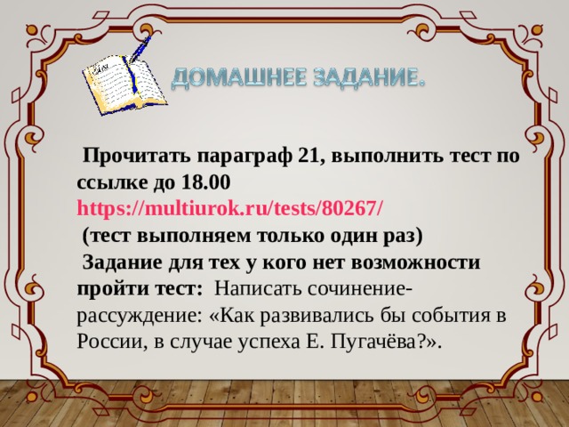 Прочитать параграф 21, выполнить тест по ссылке до 18.00 https://multiurok.ru/tests/80267/ (тест выполняем только один раз) Задание для тех у кого нет возможности пройти тест: Написать сочинение-рассуждение: «Как развивались бы события в России, в случае успеха Е. Пугачёва?». 