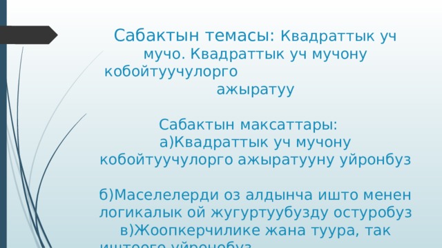 Сабактын темасы: Квадраттык уч мучо. Квадраттык уч мучону кобойтуучулорго ажыратуу   Сабактын максаттары:  а)Квадраттык уч мучону кобойтуучулорго ажыратууну уйронбуз  б)Маселелерди оз алдынча ишто менен логикалык ой жугуртуубузду остуробуз  в)Жоопкерчилике жана туура, так иштоого уйронобуз 