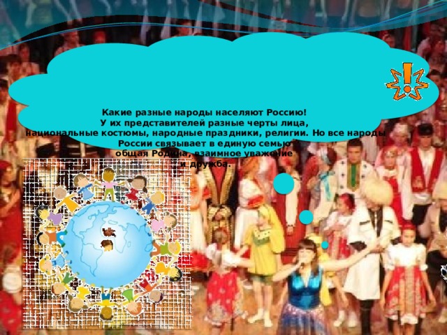  Какие разные народы населяют Россию!  У их представителей разные черты лица,  национальные костюмы, народные праздники, религии. Но все народы России связывает в единую семью  общая Родина, взаимное уважение  и дружба.   
