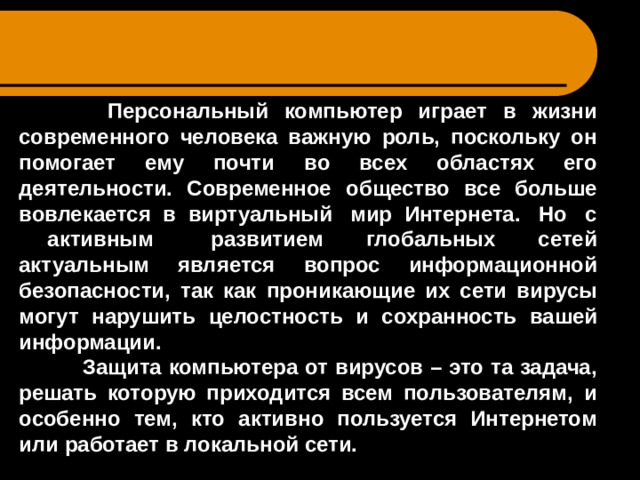  Персональный компьютер играет в жизни современного человека важную роль, поскольку он помогает ему почти во всех областях его деятельности. Современное общество все больше вовлекается в виртуальный мир Интернета. Но с активным развитием глобальных сетей актуальным является вопрос информационной безопасности, так как проникающие их сети вирусы могут нарушить целостность и сохранность вашей информации.  Защита компьютера от вирусов – это та задача, решать которую приходится всем пользователям, и особенно тем, кто активно пользуется Интернетом или работает в локальной сети.     