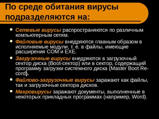 По среде обитания вирусы подразделяются на: Сетевые вирусы  распространяются по различным компьютерным сетям. Файловые вирусы внедряются главным образом в исполняемые модули, т. е. в файлы, имеющие расширения COM и EXE. Загрузочные вирусы внедряются в загрузочный сектор диска (Boot-сектор) или в сектор, содержащий программу загрузки системного диска (Master Boot Re-cord ).  Файлово-загрузочные вирусы заражают как файлы, так и загрузочные сектора дисков. Макровирусы заражают документы, выполненные в некоторых прикладных программах (например, Word).  