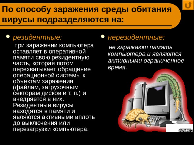 По способу заражения среды обитания вирусы подразделяются на: резидентные : нерезидентные:  при заражении компьютера оставляет в оперативной памяти свою резидентную часть, которая потом перехватывает обращение операционной системы к объектам заражения (файлам, загрузочным секторам дисков и т. п.) и внедряется в них. Резидентные вирусы находятся в памяти и являются активными вплоть до выключения или перезагрузки компьютера.  не заражают память компьютера и являются активными ограниченное время. 