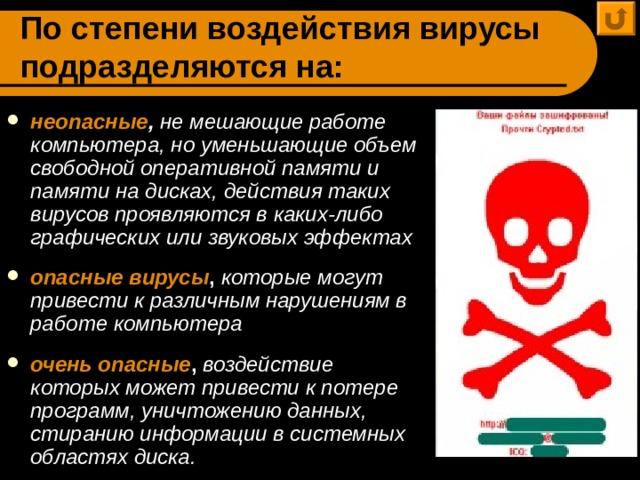 По степени воздействия вирусы подразделяются на: неопасные ,  не мешающие работе компьютера, но уменьшающие объем свободной оперативной памяти и памяти на дисках, действия таких вирусов проявляются в каких-либо графических или звуковых эффектах  опасные вирусы , которые могут привести к различным нарушениям в работе компьютера  очень опасные , воздействие которых может привести к потере программ, уничтожению данных, стиранию информации в системных областях диска. 
