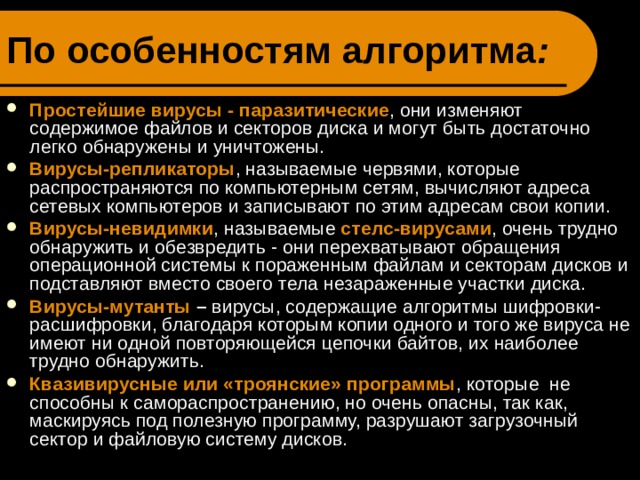 По особенностям алгоритма : Простейшие вирусы - паразитические , они изменяют содержимое файлов и секторов диска и могут быть достаточно легко обнаружены и уничтожены. Вирусы-репликаторы , называемые червями, которые распространяются по компьютерным сетям, вычисляют адреса сетевых компьютеров и записывают по этим адресам свои копии. Вирусы-невидимки , называемые  стелс-вирусами , очень трудно обнаружить и обезвредить - они перехватывают обращения операционной системы к пораженным файлам и секторам дисков и подставляют вместо своего тела незараженные участки диска. Вирусы-мутанты – вирусы, содержащие алгоритмы шифровки-расшифровки, благодаря которым копии одного и того же вируса не имеют ни одной повторяющейся цепочки байтов, их  наиболее трудно обнаружить. Квазивирусные или «троянские» программы , которые не способны к самораспространению, но очень опасны, так как, маскируясь под полезную программу, разрушают загрузочный сектор и файловую систему дисков. 