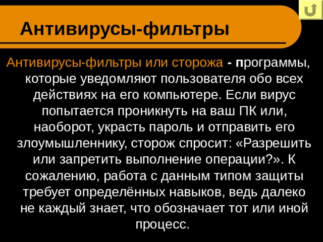 Антивирусы-фильтры Антивирусы-фильтры или сторожа - п рограммы, которые уведомляют пользователя обо всех действиях на его компьютере. Если вирус попытается проникнуть на ваш ПК или, наоборот, украсть пароль и отправить его злоумышленнику, сторож спросит: «Разрешить или запретить выполнение операции?». К сожалению, работа с данным типом защиты требует определённых навыков, ведь далеко не каждый знает, что обозначает тот или иной процесс. 