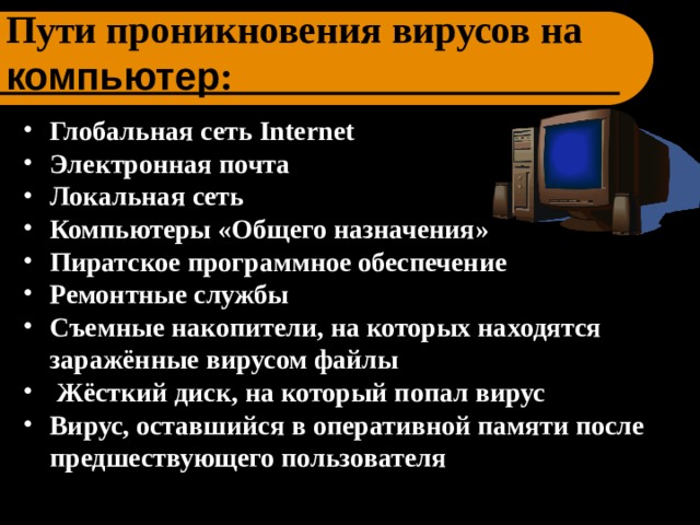 Пути проникновения вирусов на компьютер : Глобальная сеть Internet  Электронная почта Локальная сеть Компьютеры «Общего назначения» Пиратское программное обеспечение Ремонтные службы Съемные накопители, на которых находятся заражённые вирусом файлы  Жёсткий диск, на который попал вирус Вирус, оставшийся в оперативной памяти после предшествующего пользователя 