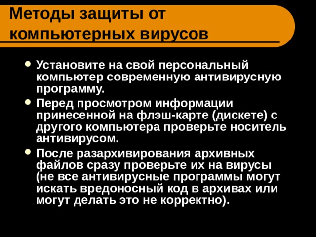 Методы защиты от компьютерных вирусов Установите на свой персональный компьютер современную антивирусную программу. Перед просмотром информации принесенной на флэш-карте (дискете) с другого компьютера проверьте носитель антивирусом. После разархивирования архивных файлов сразу проверьте их на вирусы (не все антивирусные программы могут искать вредоносный код в архивах или могут делать это не корректно).  